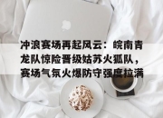 XINGKONG-冲浪赛场再起风云：皖南青龙队惊险晋级姑苏火狐队，赛场气氛火爆防守强度拉满的简单介绍